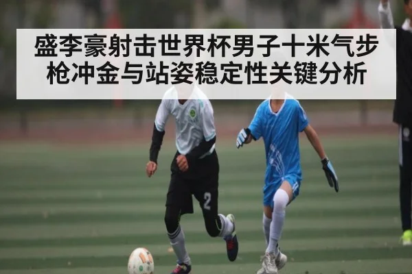 盛李豪射击世界杯男子十米气步枪冲金与站姿稳定性关键分析