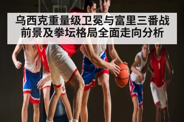 乌西克重量级卫冕与富里三番战前景及拳坛格局全面走向分析